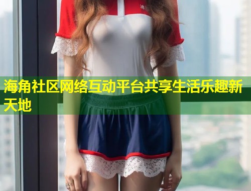 海角社区网络互动平台共享生活乐趣新天地