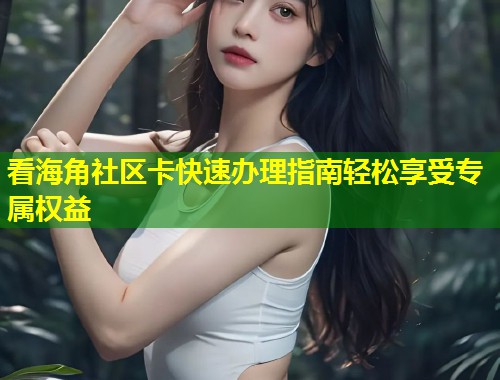 看海角社区卡快速办理指南轻松享受专属权益