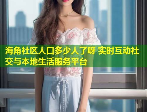 海角社区人口多少人了呀 实时互动社交与本地生活服务平台