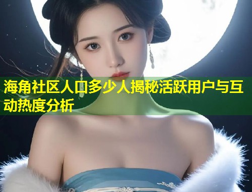 海角社区人口多少人揭秘活跃用户与互动热度分析  第2张