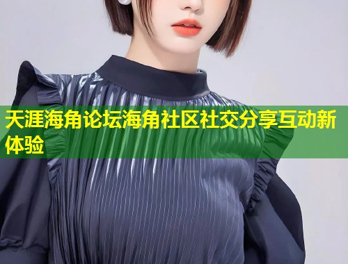 天涯海角论坛海角社区社交分享互动新体验