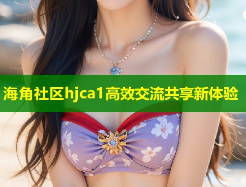 海角社区hjca1高效交流共享新体验  第1张