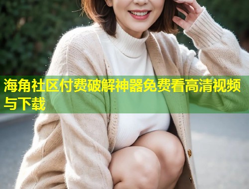 海角社区付费破解神器免费看高清视频与下载