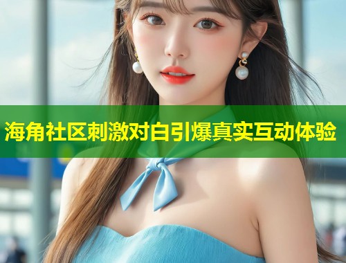 海角社区刺激对白引爆真实互动体验