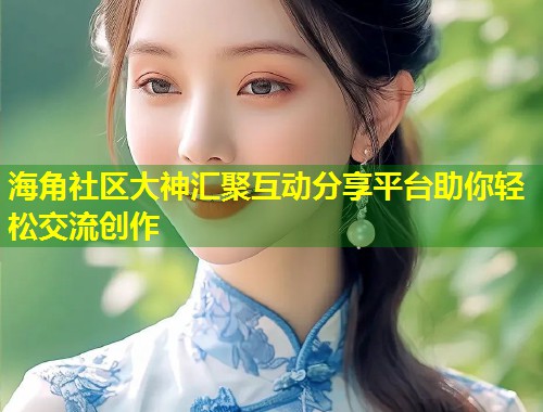 海角社区大神汇聚互动分享平台助你轻松交流创作