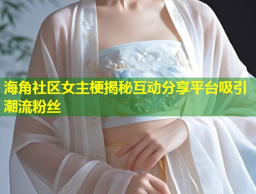 海角社区女主梗揭秘互动分享平台吸引潮流粉丝