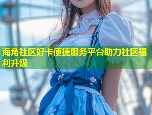 海角社区好卡便捷服务平台助力社区福利升级