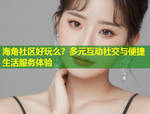 海角社区好玩么？多元互动社交与便捷生活服务体验