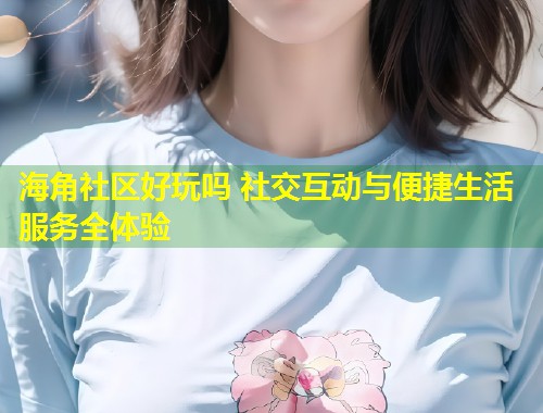 海角社区好玩吗 社交互动与便捷生活服务全体验