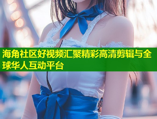 海角社区好视频汇聚精彩高清剪辑与全球华人互动平台