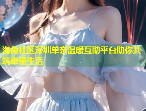 海角社区深圳单亲温暖互助平台助你共筑幸福生活