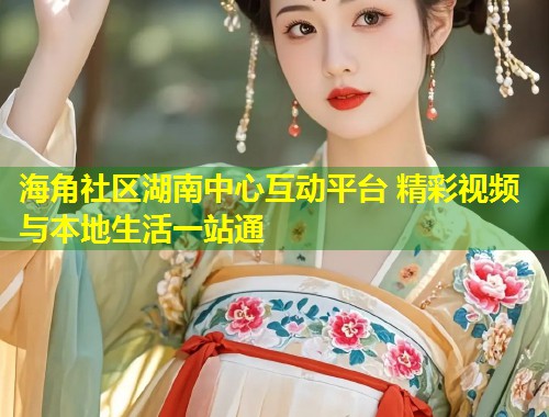 海角社区湖南中心互动平台 精彩视频与本地生活一站通