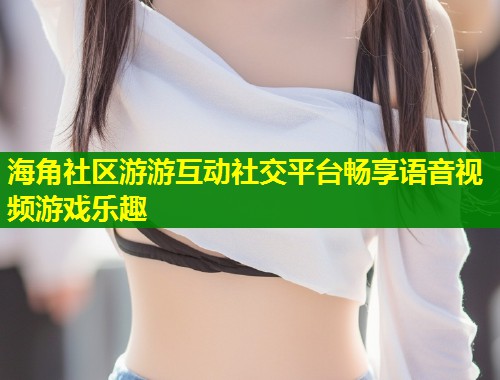 海角社区游游互动社交平台畅享语音视频游戏乐趣