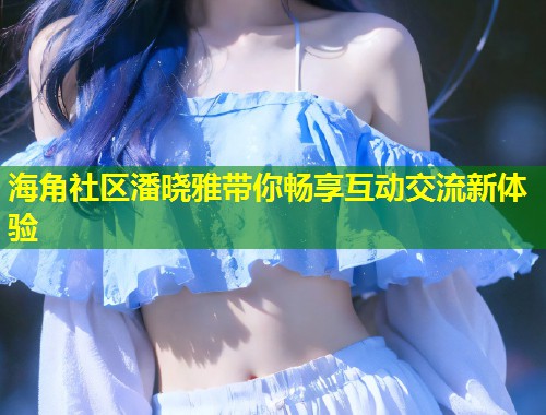 海角社区潘晓雅带你畅享互动交流新体验