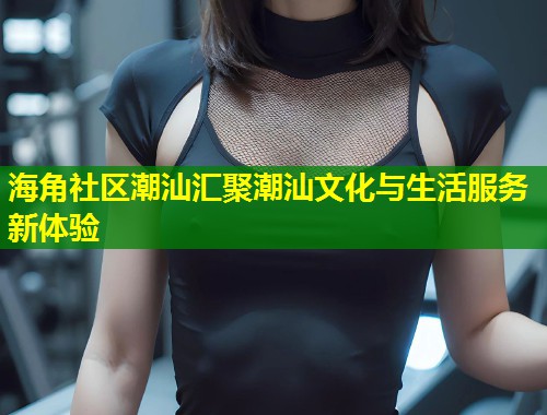 海角社区潮汕汇聚潮汕文化与生活服务新体验