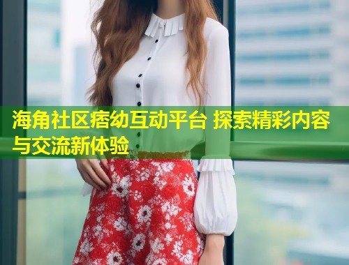 海角社区痞幼互动平台 探索精彩内容与交流新体验