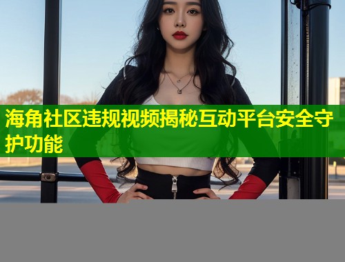 海角社区违规视频揭秘互动平台安全守护功能