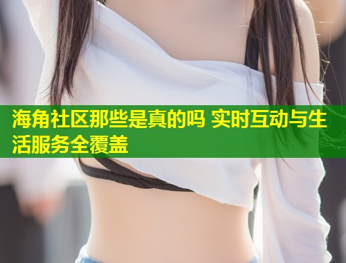 海角社区那些是真的吗 实时互动与生活服务全覆盖  第2张