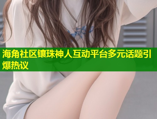 海角社区镶珠神人互动平台多元话题引爆热议  第2张