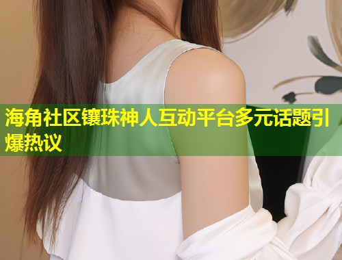 海角社区镶珠神人互动平台多元话题引爆热议