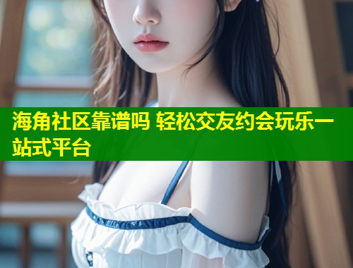 海角社区靠谱吗 轻松交友约会玩乐一站式平台