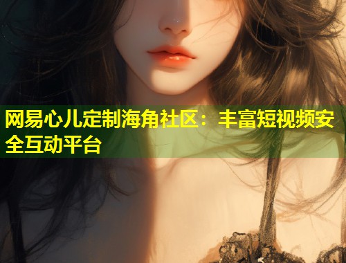 网易心儿定制海角社区：丰富短视频安全互动平台