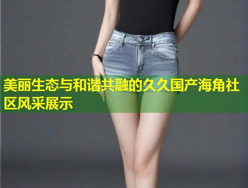 美丽生态与和谐共融的久久国产海角社区风采展示