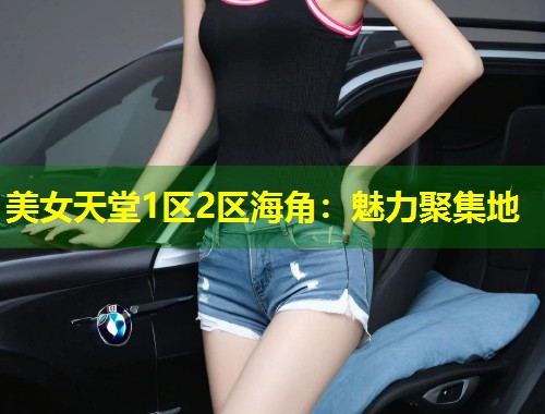 美女天堂1区2区海角：魅力聚集地